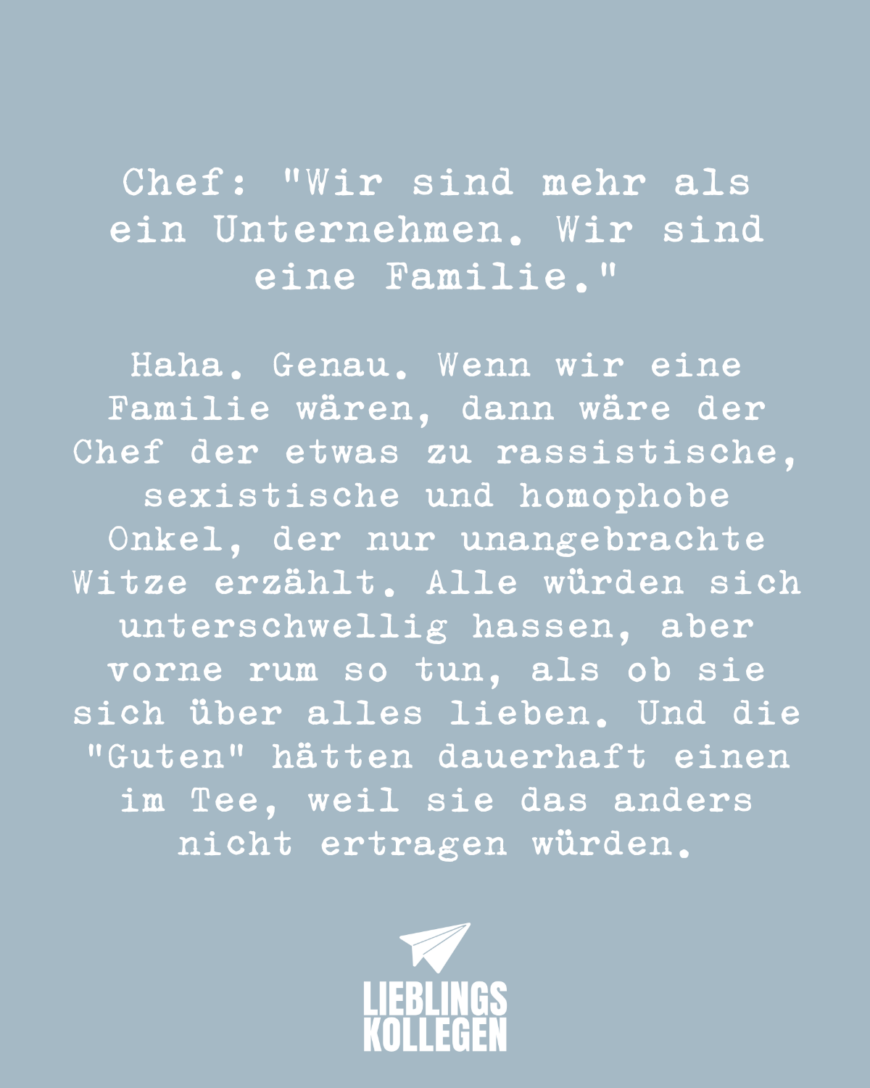 Chef: “Wir sind mehr als ein Unternehmen. Wir sind eine Familie.” Haha. Genau. Wenn wir eine Familie wären, dann wäre der Chef der etwas zu rassistische, sexistische und homophobe Onkel, der nur unangebrachte Witze erzählt. Alle würden sich unterschwellig hassen, aber vorne rum so tun, als ob man sich über alles liebt. Und alle hätten dauerhaft einen im Tee, weil man das anders nicht ertragen kann.