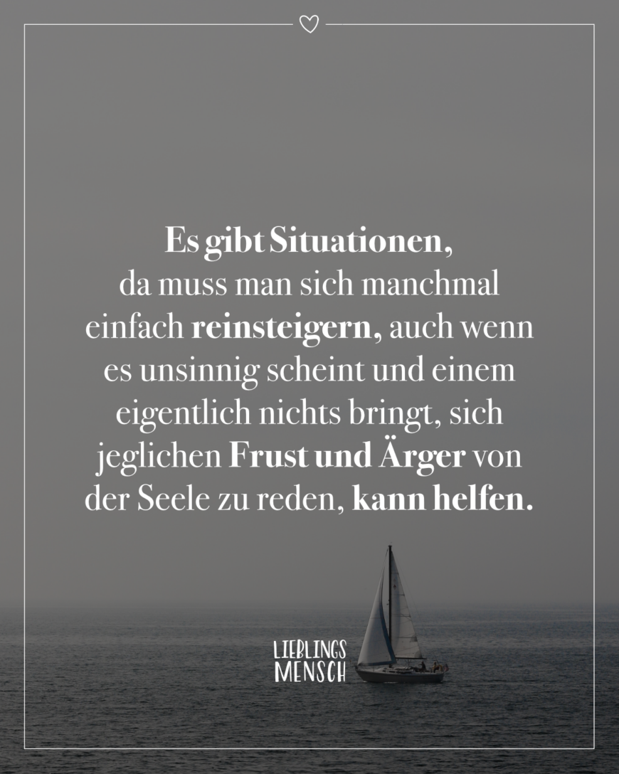 Es gibt Situationen, da muss man sich manchmal einfach reinsteigern, auch wenn es unsinnig scheint und einem eigentlich nichts bringt, sich jeglichen Frust und Ärger von der Seele zu reden, kann helfen.