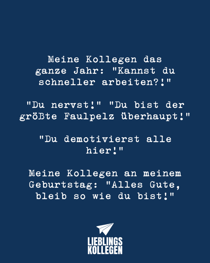 Meine Kollegen das ganze Jahr: “Kannst du schneller arbeiten?!” “Du nervst!” “Du bist der größte Faulpelz überhaupt!” “Du demotivierst alle hier!” Meine Kollegen an meinem Geburtstag: “Alles Gute, bleib so wie du bist!”