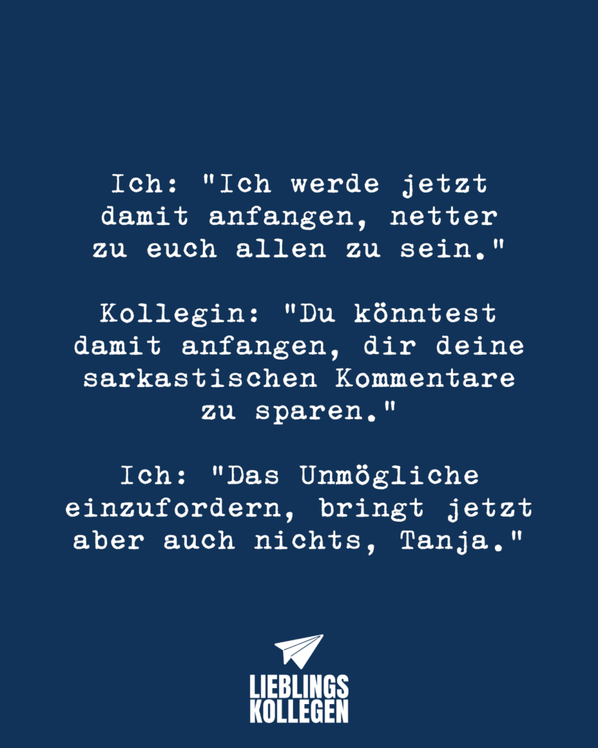 Ich: “Ich werde jetzt damit anfangen, netter zu euch allen zu sein.” Kollegin: “Du könntest damit anfangen, dir deine sarkastischen Kommentare zu sparen.” Ich: “Das Unmögliche einzufordern, bringt jetzt aber auch nichts, Tanja.”