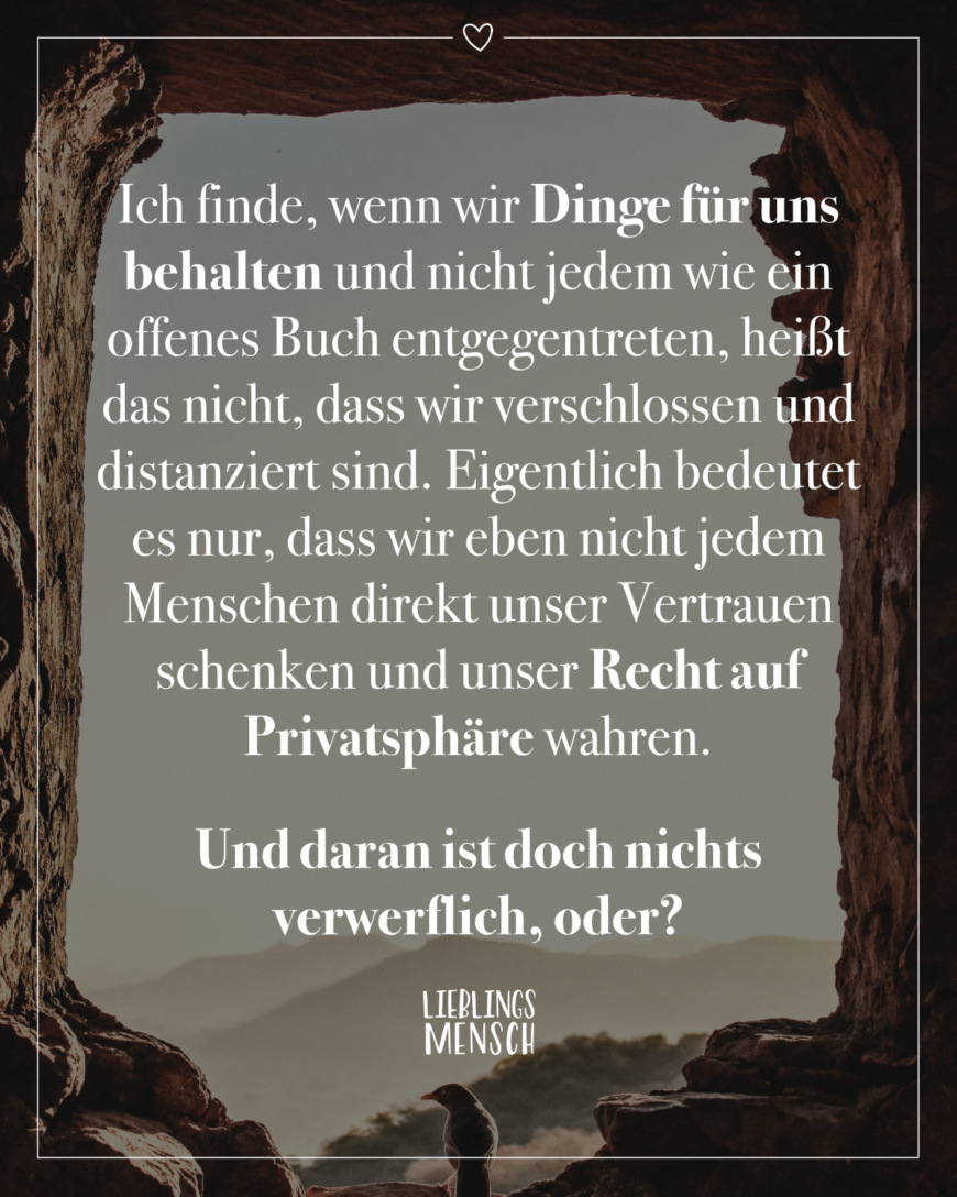 Ich finde, wenn wir Dinge für uns behalten und nicht jedem wie ein offenes Buch entgegentreten, heißt das nicht, dass wir verschlossen und distanziert sind. Eigentlich bedeutet es nur, dass wir eben nicht jedem Menschen direkt unser Vertrauen schenken und unser Recht auf Privatsphäre wahren. Und daran ist doch nichts verwerflich, oder?