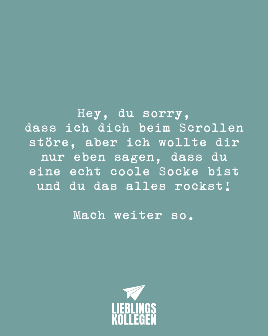 Hey, du sorry, dass ich dich beim Scrollen störe, aber ich wollte dir nur eben sagen, dass du eine echt coole Socke bist und du das alles rockst! Mach weiter so.