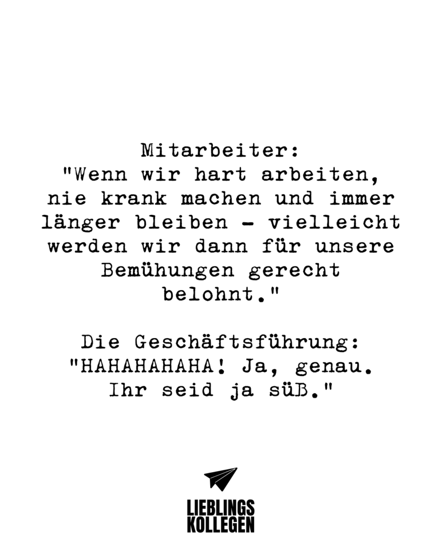 Mitarbeiter: “Wenn wir hart arbeiten, nie krank machen und immer länger bleiben - vielleicht werden wir dann für unsere Bemühungen gerecht belohnt.” Die Geschäftsführung: HAHAHAHAHA! Ja, genau. Ihr seid ja süß.”