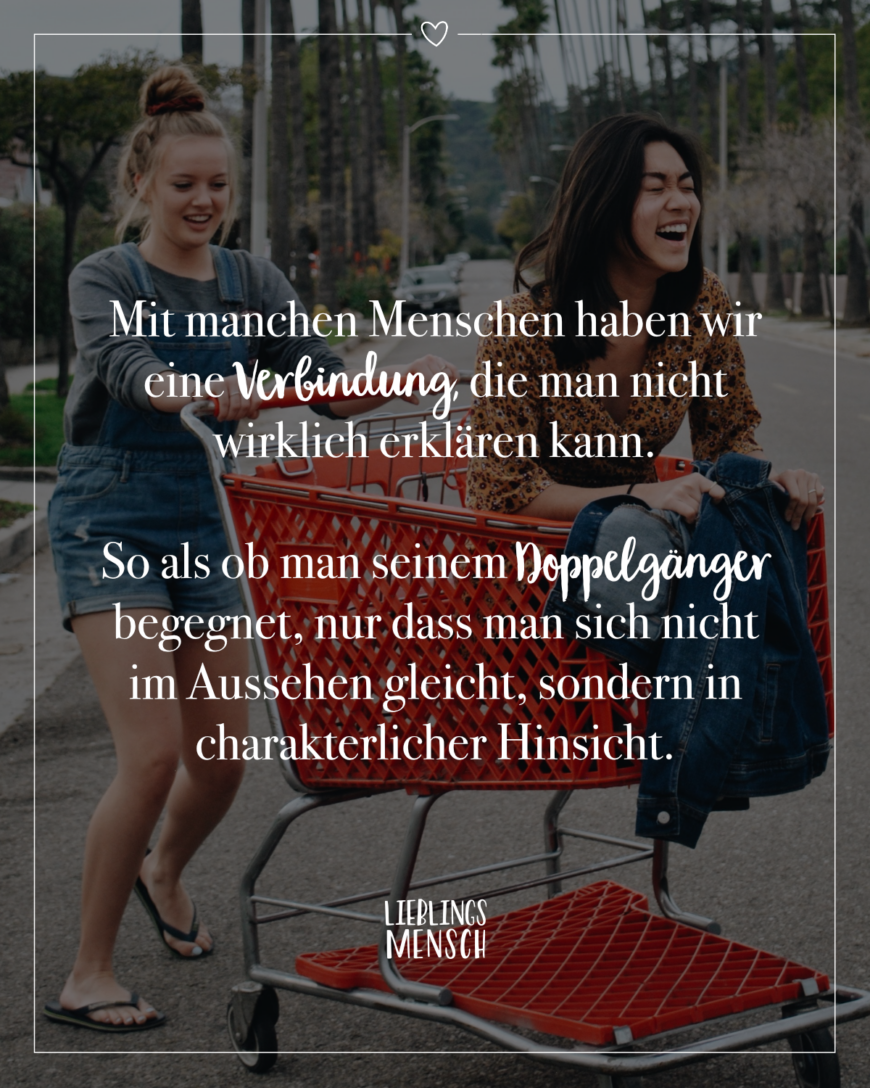 Mit manchen Menschen haben wir eine Verbindung, die man nicht wirklich erklären kann. So als ob man seinem Doppelgänger begegnet, nur dass man sich nicht im Aussehen gleicht, sondern in charakterlicher Hinsicht.