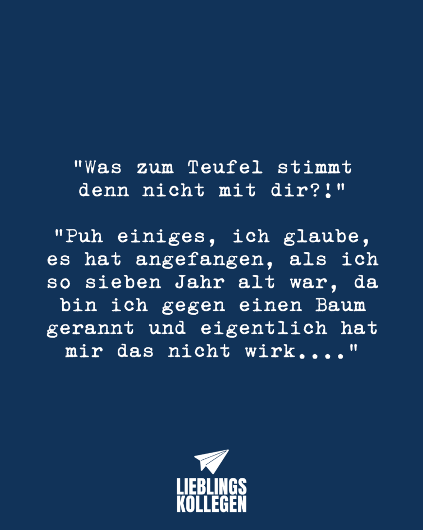 “Was zum Teufel stimmt denn nicht mit dir?!” “Puh einiges, ich glaube, es hat angefangen, als ich so sieben Jahr alt war, da bin ich gegen einen Baum gerannt und eigentlich hat mir das nicht wirk….”