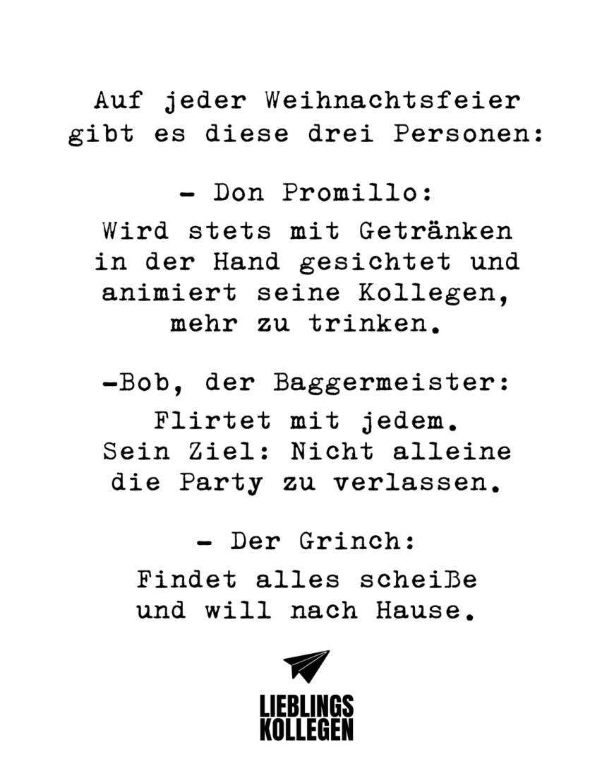 Auf jeder Weihnachtsfeier gibt es diese drei Personen: - Don Promillo: Wird stets mit Getränken in der Hand gesichtet und animiert seine Kollegen, mehr zu trinken. -Bob, der Baggermeister: Flirtet mit jedem. Sein Ziel: Nicht alleine die Party zu verlassen. - Der Grinch: Findet alles scheiße und will nach Hause.