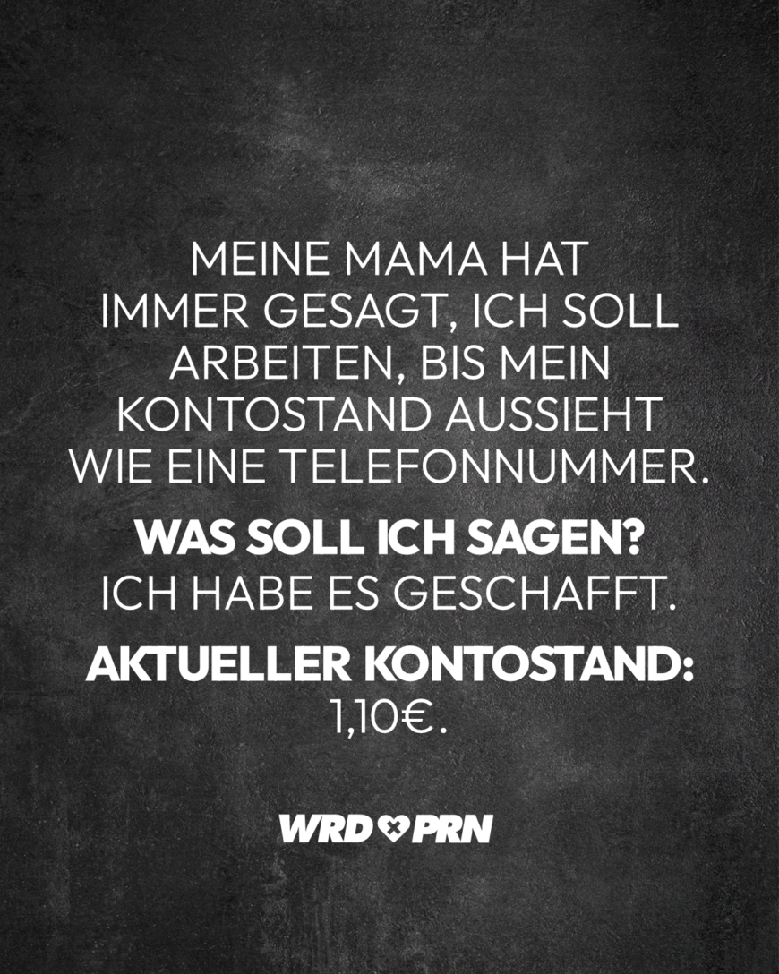 Meine Mama hat immer gesagt, ich soll arbeiten, bis mein Kontostand aussieht wie eine Telefonnummer. Was soll ich sagen? Ich habe es geschafft. Aktueller Kontostand: 1,10€.