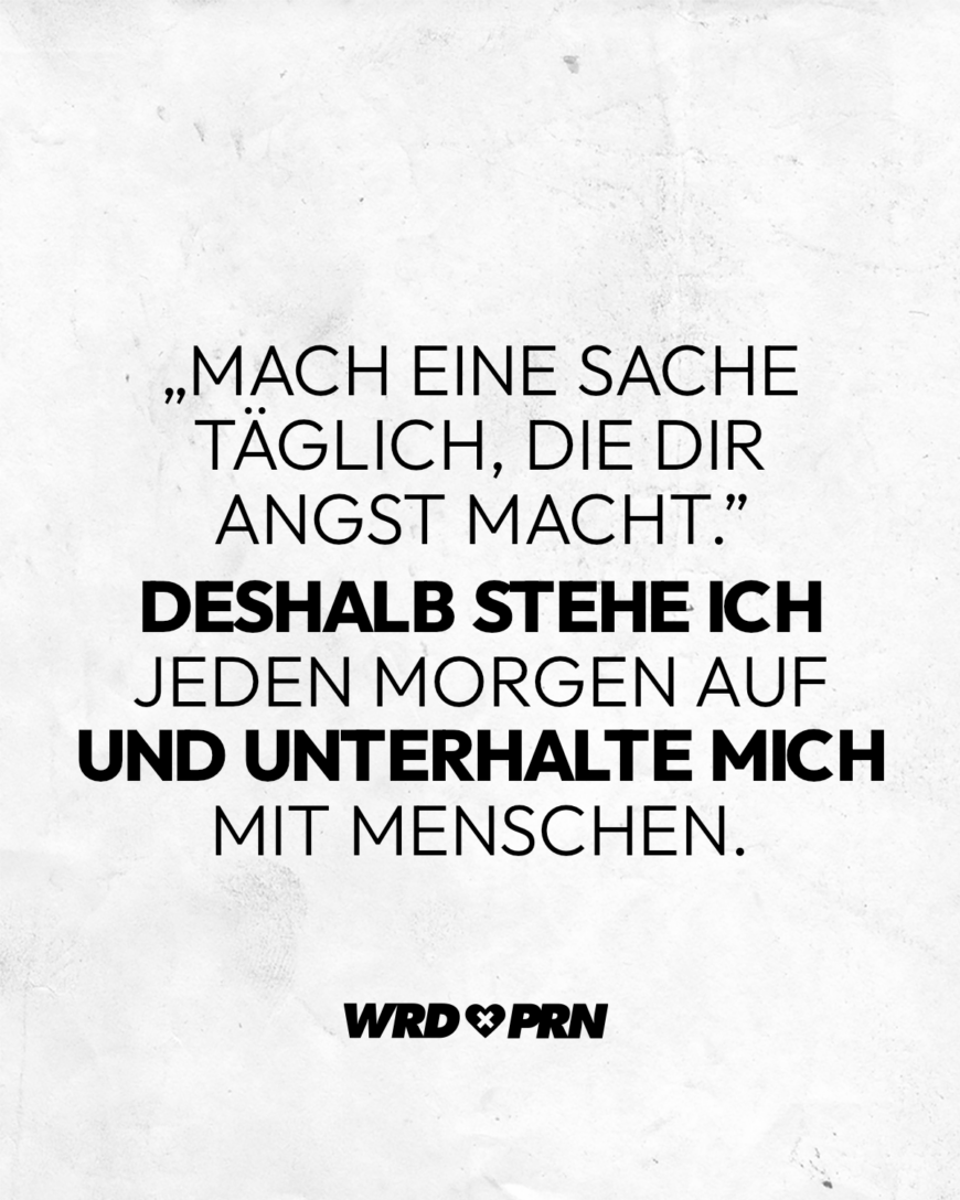 „Mach eine Sache täglich, die dir Angst macht.” Deshalb stehe ich jeden Morgen auf und unterhalte mich mit Menschen.