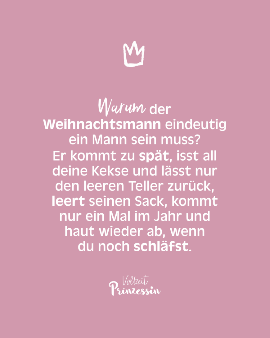 Warum der Weihnachtsmann eindeutig ein Mann sein muss? Er kommt zu spät, isst all deine Kekse und lässt nur den leeren Teller zurück, leert seinen Sack, kommt nur ein Mal im Jahr und haut wieder ab, wenn du noch schläfst.