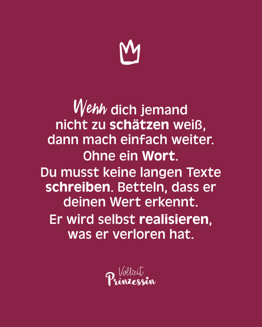 Wenn dich jemand nicht zu schätzen weiß, dann mach einfach weiter. Ohne ein Wort. Du musst keine langen Texte schreiben. Betteln, dass er deinen Wert erkennt. Er wird selbst realisieren, was er verloren hat.