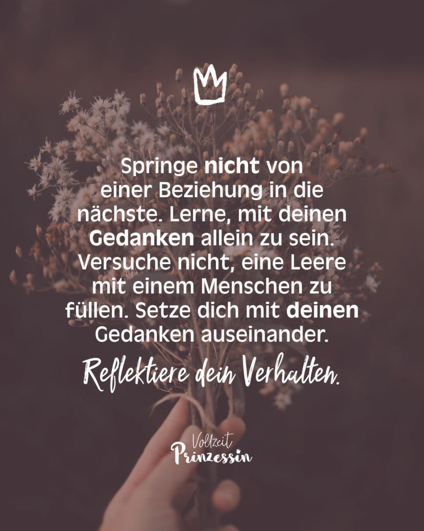 Springe nicht von einer Beziehung in die nächste. Lerne, mit deinen Gedanken allein zu sein. Versuche nicht, eine Leere mit einem Menschen zu füllen. Setze dich mit deinen Gedanken auseinander. Reflektiere dein Verhalten.