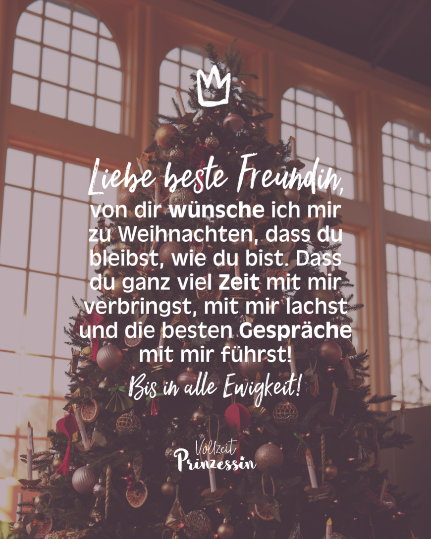 Liebe beste Freundin,von dir wünsche ich mir zu Weihnachten, dass du bleibst, wie du bist. Dass du ganz viel Zeit mit mir verbringst, mit mir lachst und die besten Gespräche mit mir führst! Bis in alle Ewigkeit!