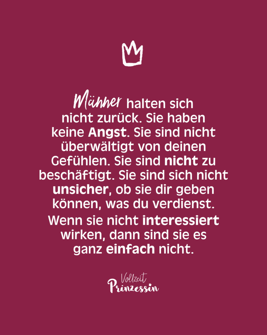 Männer halten sich nicht zurück. Sie haben keine Angst. Sie sind nicht überwältigt von deinen Gefühlen. Sie sind nicht zu beschäftigt. Sie sind sich nicht unsicher, ob sie dir geben können, was du verdienst. Wenn sie nicht interessiert wirken, dann sind sie es ganz einfach nicht.