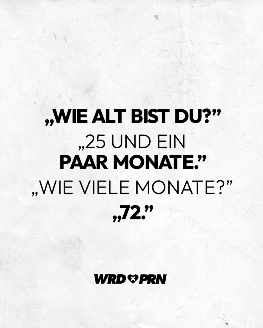 Wie alt bist du? 25 und ein paar Monate. Wie viele Monate? 72: