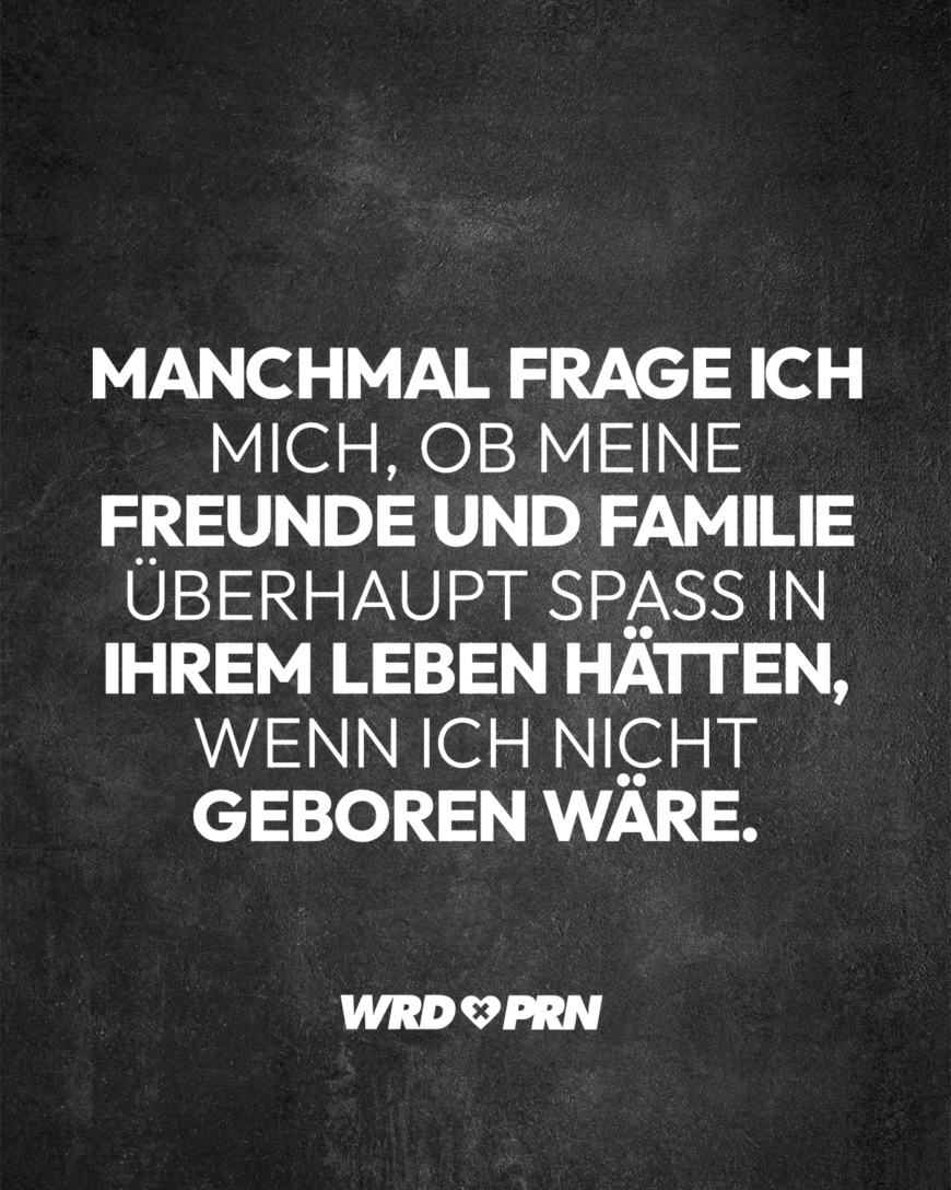 Manchmal frage ich mich, ob meine Freunde und Familie überhaupt Spaß in ihrem Leben hätten, wenn ich nicht geboren wäre