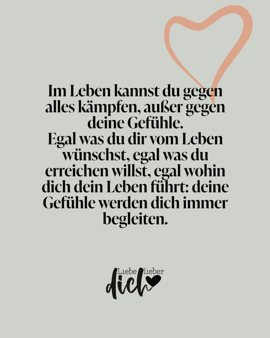 Im Leben kannst du gegen alles kämpfen, außer gegen deine Gefühle. 
Egal was du dir vom Leben wünschst, egal was du erreichen willst, egal wohin dich dein Leben führt: deine Gefühle werden dich immer begleiten.