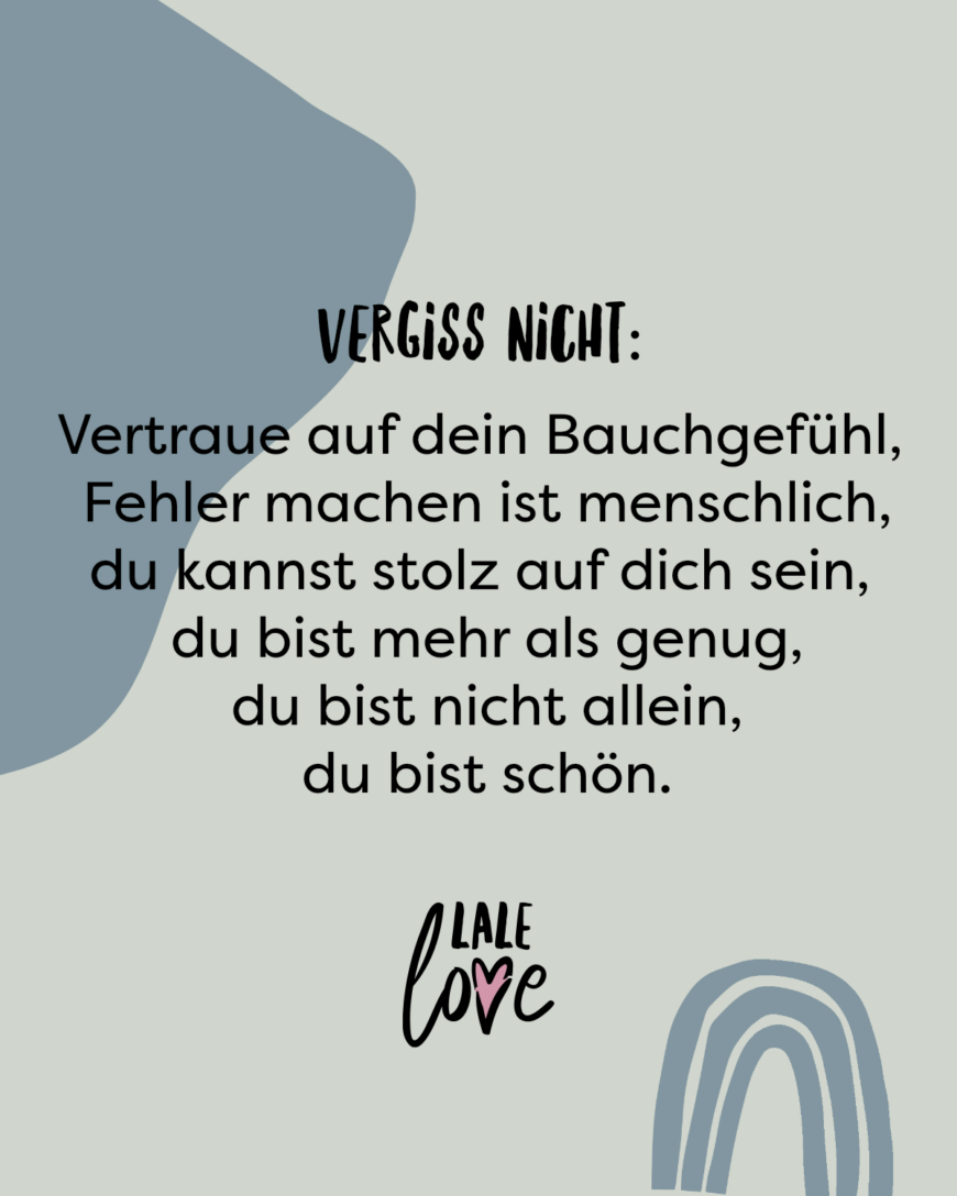 Vergiss nicht: Vertraue auf dein Bauchgefühl, du kannst stolz auf dich sein, du bist nicht allein, du darfst auch Fehler machen, du bist schön, du bist mehr als genug.