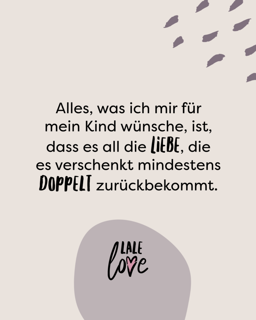 Alles, was ich mir für mein Kind wünsche, ist, dass es all die Liebe, die es verschenkt mindestens doppelt zurückbekommt.