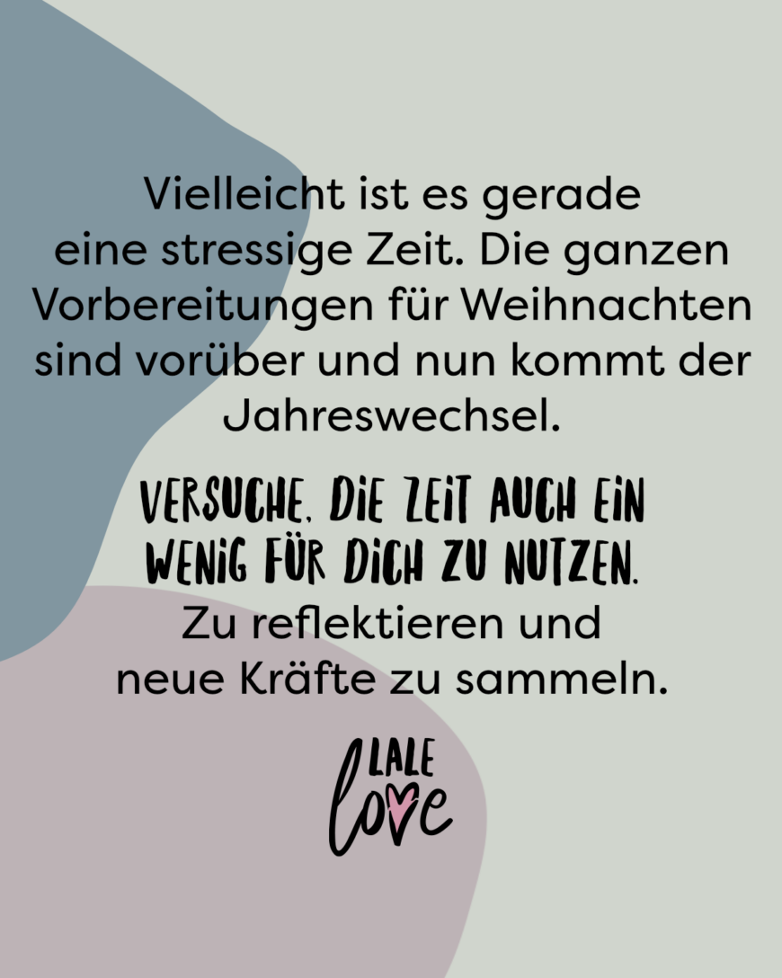 Vielleicht ist es gerade eine stressige Zeit. Die ganzen Vorbereitungen für Weihnachten sind vorüber und nun kommt der Jahreswechsel. Versuche, die Zeit auch ein wenig für dich zu nutzen. Zu reflektieren und neue Kräfte zu sammeln.