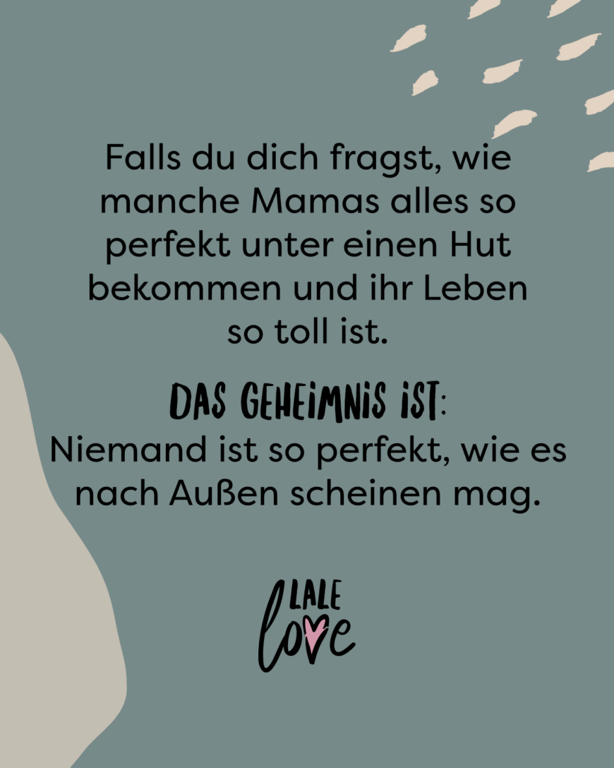 Falls du dich fragst, wie manche Mamas alles so perfekt unter einen Hut bekommen und ihr Leben so toll ist. Das Geheimnis ist: Niemand ist perfekt, wie es nach Außen scheinen mag.