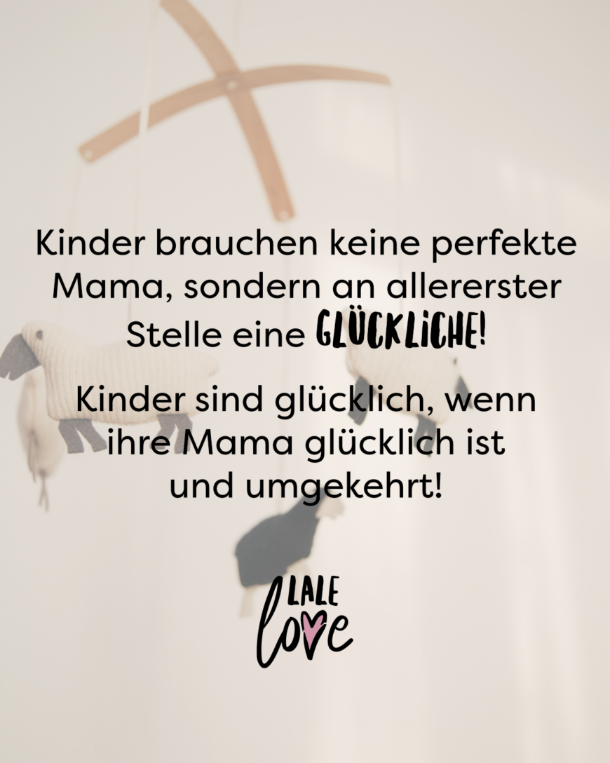 Kinder brauchen keine perfekte Mama, sondern an allererster Stelle eine glückliche! Kinder sind glücklich, wenn ihre Mama glücklich ist und umgekehrt!