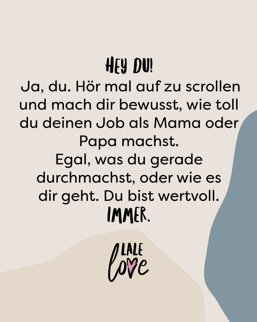 Hey du! Ja, du. Hör mal auf zu scrollen und mach dir bewusst, wie toll du deinen Job als Mama oder Papa machst. Egal, was du gerade durchmachst, oder wie es dir geht. Du bist wertvoll. Immer.