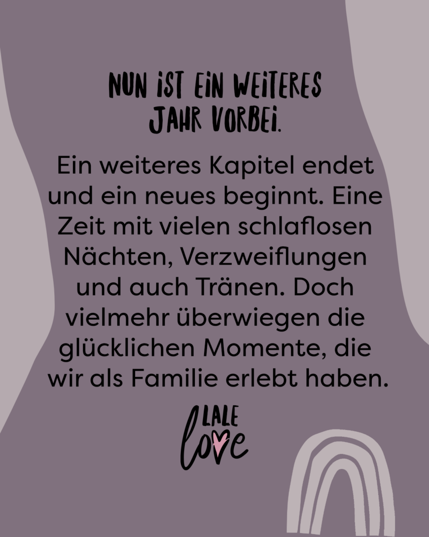 Nun ist ein weiteres Jahr vorbei. Ein weiteres Kapitel endet und ein neues beginnt. Eine Zeit mit vielen schlaflosen Nächten, Verzweiflungen und auch Tränen. Doch vielmehr überwiegen die glücklichen Momente, die wir als Familie erlebt haben.