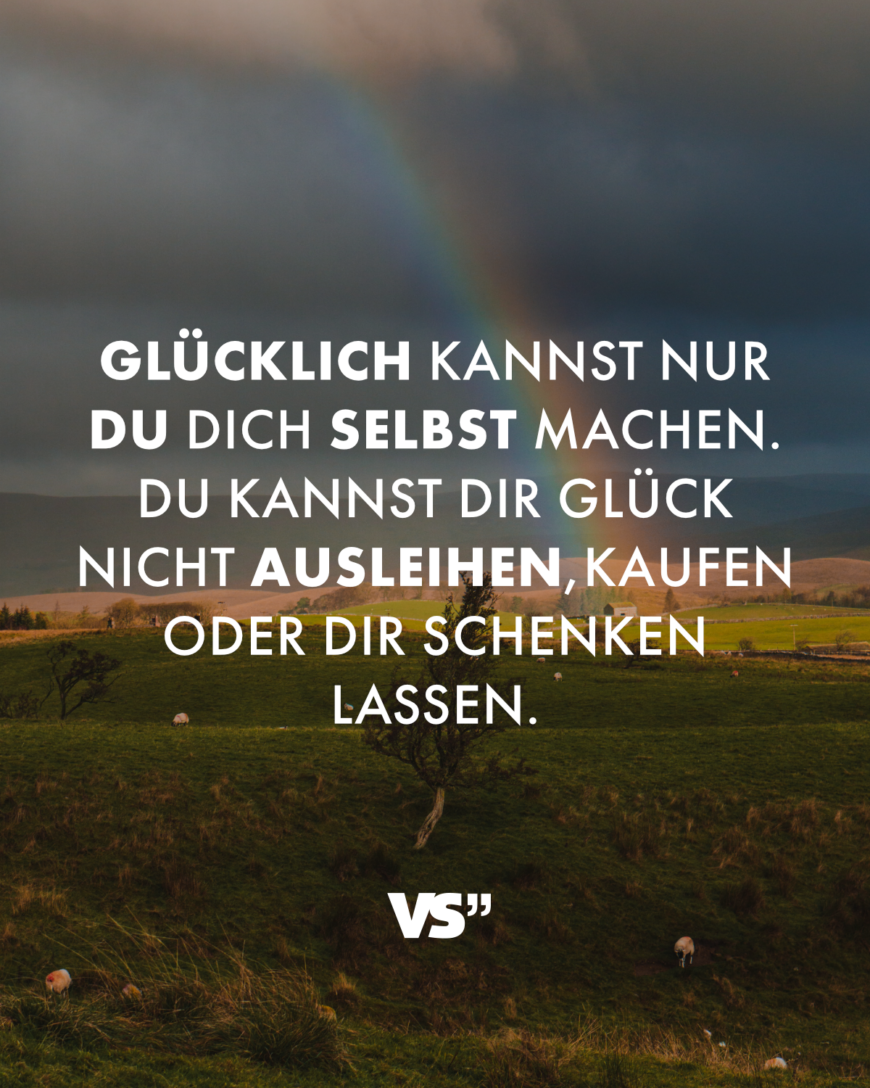 Glücklich kannst du dich nur selbst machen. Du kannst dir Glück nicht ausleihen, kaufen oder dir schenken lassen.