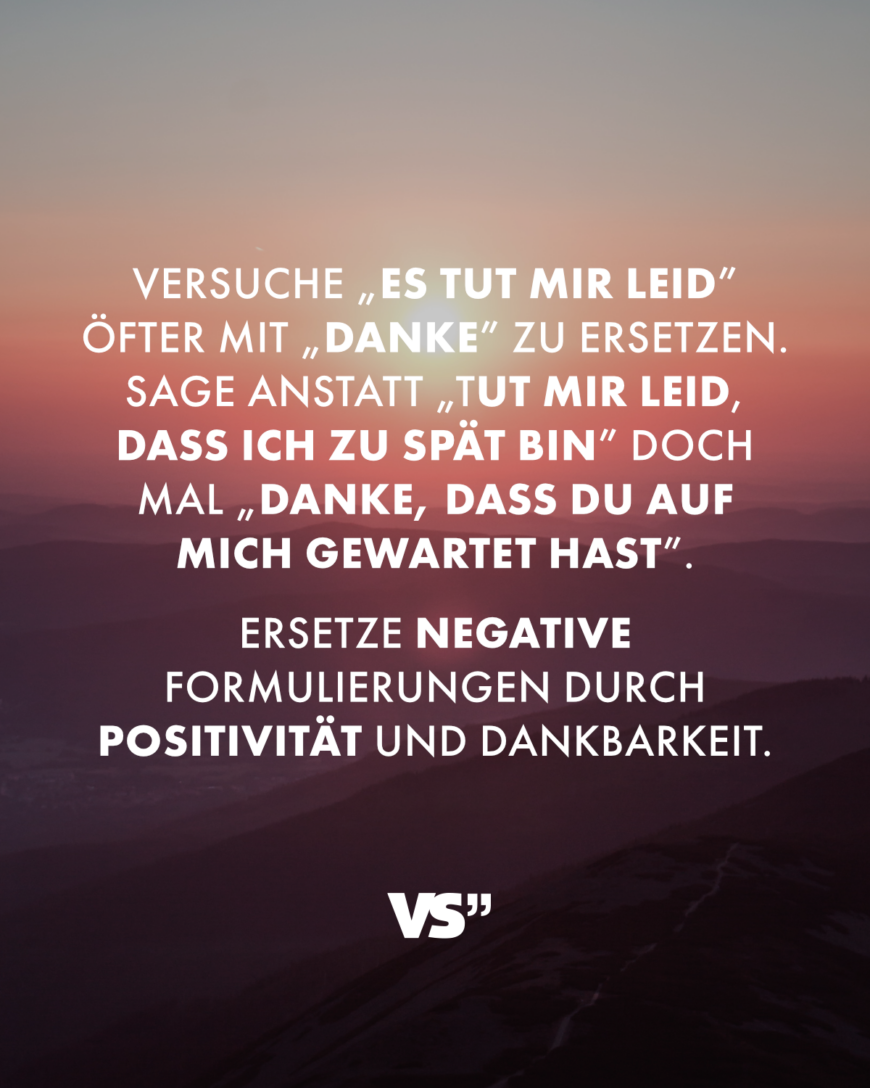 Versuche „Es tut mir leid” öfter mit „Danke” zu ersetzen. Sage anstatt „Tut mir leid, dass ich zu spät bin” doch mal „Danke, dass du auf mich gewartet hast”. Ersetze negative Formulierungen durch Positivität und Dankbarkeit.