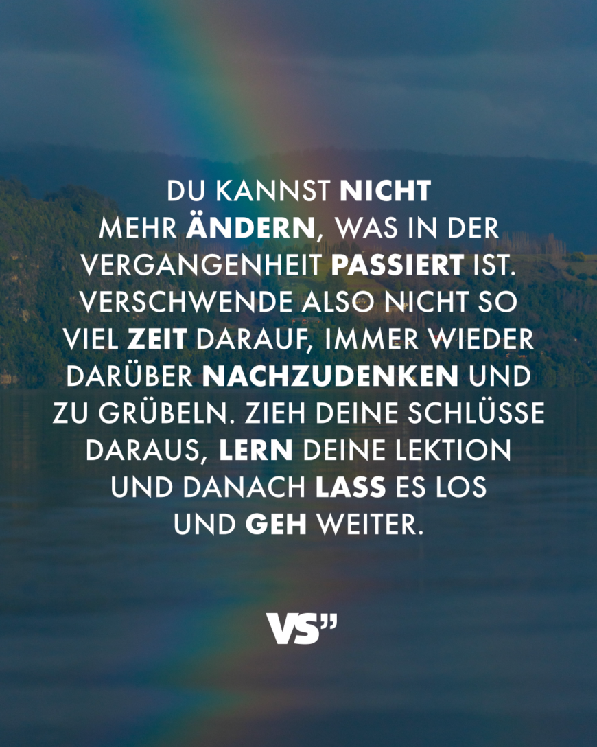 Du kannst nicht mehr ändern, was in der Vergangenheit passiert ist. Verschwende also nicht so viel Zeit darauf, immer wieder darüber nachzudenken und zu grübeln. Zieh deine Schlüsse daraus, lern deine Lektion und danach lass es los und geh weiter.