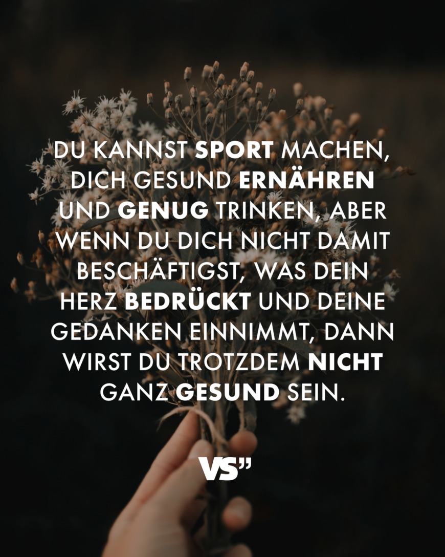 Du kannst Sport machen, dich gesund ernähren und genug trinken, aber wenn du dich nicht damit beschäftigst, was dein Herz bedrückt und deine Gedanken einnimmt, dann wirst du trotzdem nicht ganz gesund sein.