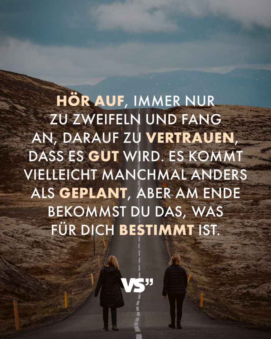 Hör auf, immer nur zu zweifeln und fang an, darauf zu vertrauen, dass es gut wird. Es kommt vielleicht manchmal anders als geplant, aber am Ende bekommst du das, was für dich bestimmt ist.