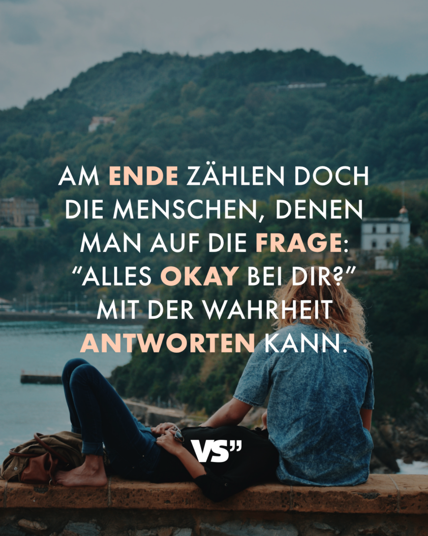 Am Ende zählen doch die Menschen, denen man auf die Frage: “Alles okay bei dir?” mit der Wahrheit antworten kann.