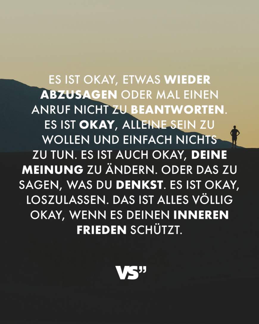 Es ist okay, etwas wieder abzusagen oder mal einen Anruf nicht zu beantworten. Es ist okay, alleine sein zu wollen und einfach nichts zu tun. Es ist auch okay, deine Meinung zu ändern. Oder das zu sagen, was du denkst. Es ist okay, loszulassen. Das ist alles völlig okay, wenn es deinen inneren Frieden schützt.