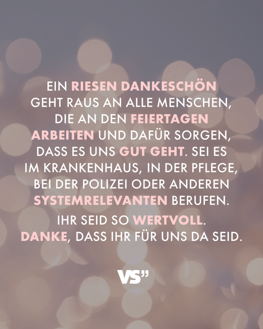 Ein Riesen Dankeschön geht raus an alle Menschen, die an den Feiertagen arbeiten und dafür sorgen, dass es uns gut geht. Sei es im Krankenhaus, in der Pflege, bei der Polizei oder anderen systemrelevanten Berufen. Ihr seid so wertvoll. Danke, dass ihr für uns da seid.