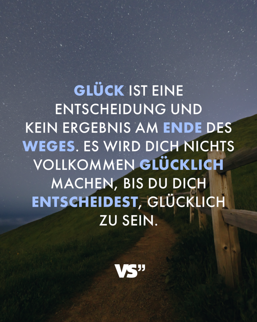 Glück ist eine Entscheidung und kein Ergebnis am Ende des Weges. Es wird dich nichts vollkommen glücklich machen, bis du dich entscheidest, glücklich zu sein.