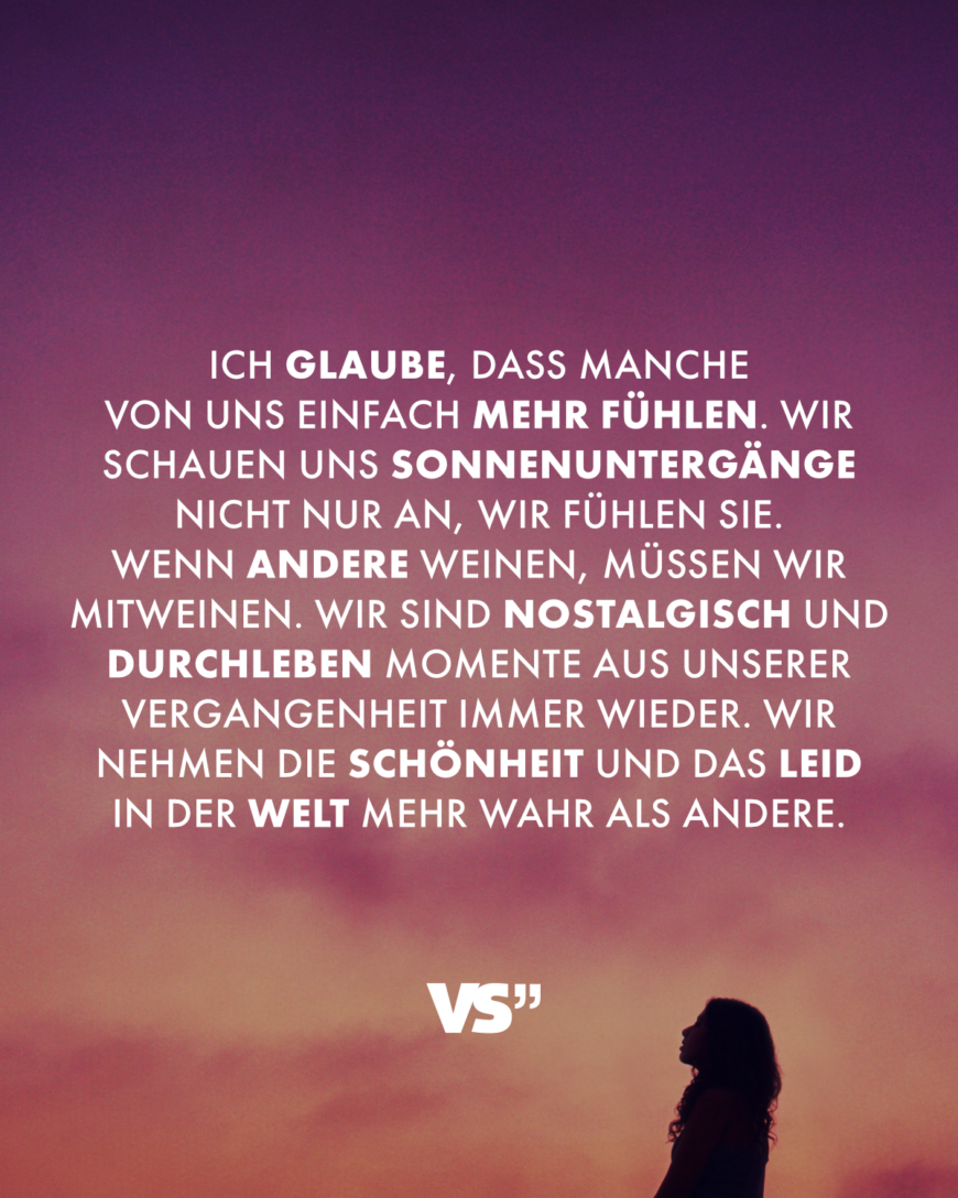 Ich glaube, dass manche von uns einfach mehr fühlen. Wir schauen uns Sonnenuntergänge nicht nur an, wir fühlen sie. Wenn andere weinen, müssen wir mitweinen. Wir sind nostalgisch und durchleben Momente aus unserer Vergangenheit immer wieder. Wir nehmen die Schönheit und das Leid in der Welt mehr wahr als andere.