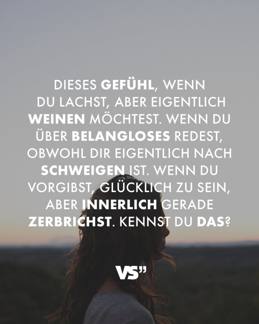 Dieses Gefühl, wenn du lachst, aber eigentlich weinen möchtest. Wenn du über Belangloses redest, obwohl dir eigentlich nach Schweigen ist. Wenn du vorgibst, glücklich zu sein, aber innerlich gerade zerbrichst. Kennst du das?