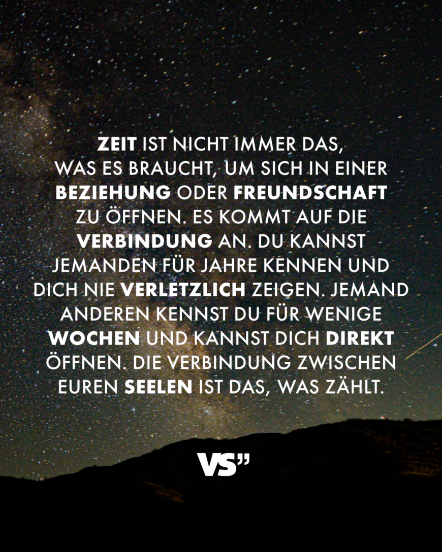 Zeit ist nicht immer das, was es braucht, um sich in einer Beziehung oder Freundschaft zu öffnen. Es kommt auf die Verbindung an. Du kannst jemanden für Jahre kennen und dich nie verletzlich zeigen. Jemand anderen kennst du für wenige Wochen und kannst dich direkt öffnen. Die Verbindung zwischen euren Seelen ist das, was zählt.