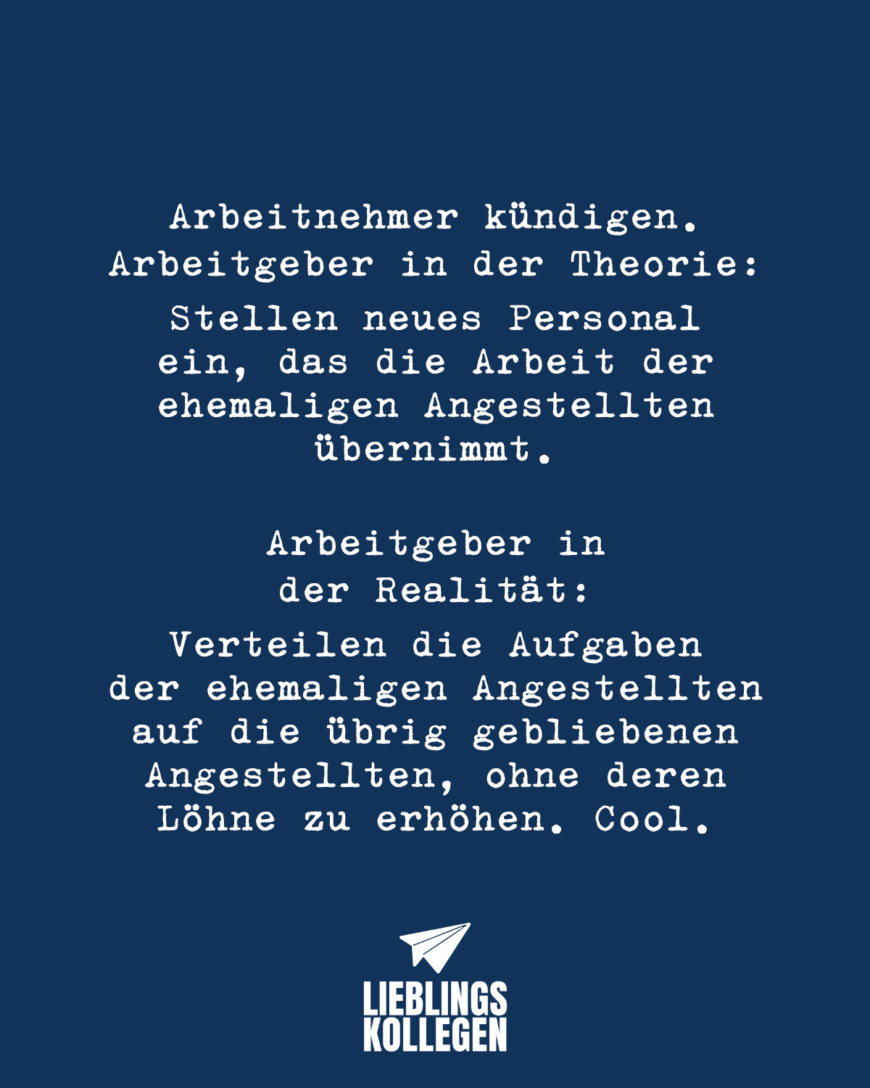 Arbeitnehmer kündigen. Arbeitgeber in der Theorie: Stellen neues Personal ein, das die Arbeit der ehemaligen Angestellten übernimmt. Arbeitgeber in der Realität: Verteilen die Aufgaben der ehemaligen Angestellten auf die übrig gebliebenen Angestellten, ohne deren Löhne zu erhöhen. Cool.