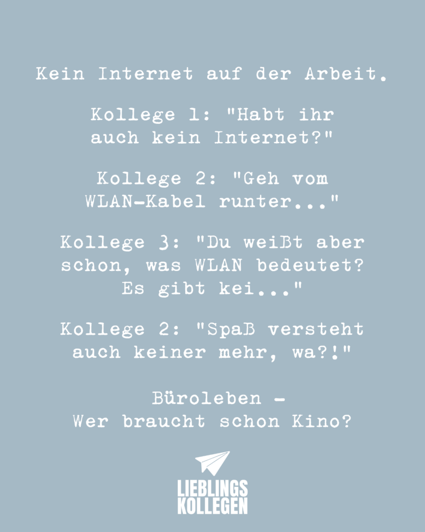 Kein Internet auf der Arbeit. Kollege 1: “Habt ihr auch kein Internet?” Kollege 2: “Geh vom WLAN-Kabel runter…” Kollege 3: “Du weißt aber schon, was WLAN bedeutet? Es gibt kei…” Kollege 2: “Spaß versteht auch keiner mehr, wa?!” Büroleben - Wer braucht schon Kino?