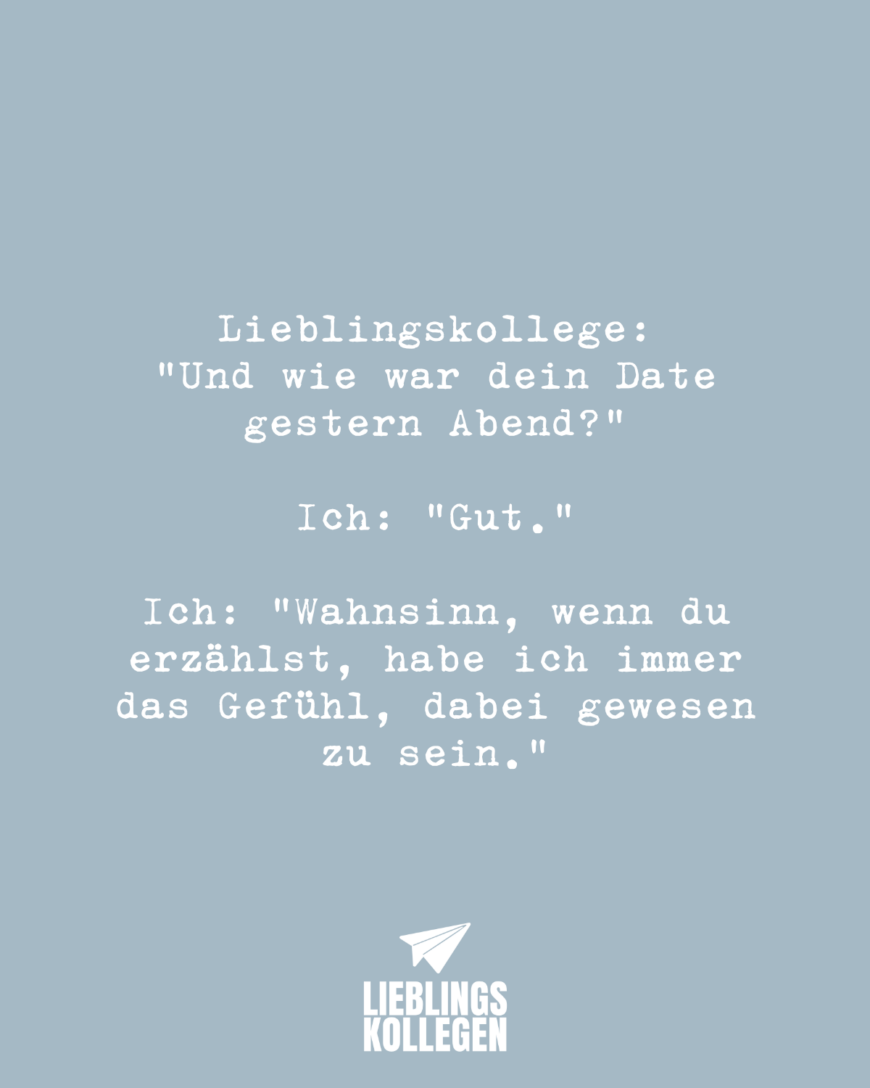 Lieblingskollege: “Und wie war dein Date gestern Abend?” Ich: “Gut.” Ich: “Wahnsinn, wenn du erzählst, habe ich immer das Gefühl, dabei gewesen zu sein.”