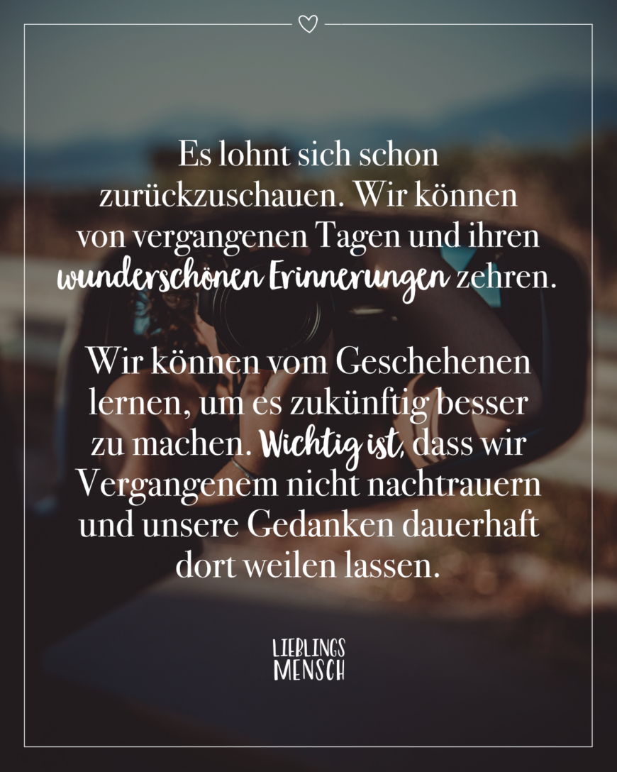 Es lohnt sich schon zurückzuschauen. Wir können von vergangenen Tagen und ihren wunderschönen Erinnerungen zehren. Wir können vom Geschehenen lernen, um es zukünftig besser zu machen. Wichtig ist, dass wir Vergangenem nicht nachtrauern und unsere Gedanken dauerhaft dort weilen lassen.