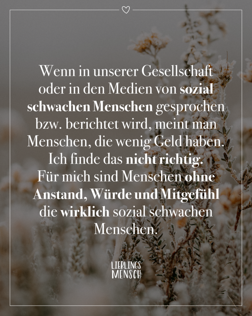 Wenn in unserer Gesellschaft oder in den Medien von sozial schwachen Menschen gesprochen bzw. berichtet wird, meint man Menschen, die wenig Geld haben. Ich finde das nicht richtig. Für mich sind Menschen ohne Anstand, Würde und Mitgefühl die wirklich sozial schwachen Menschen.