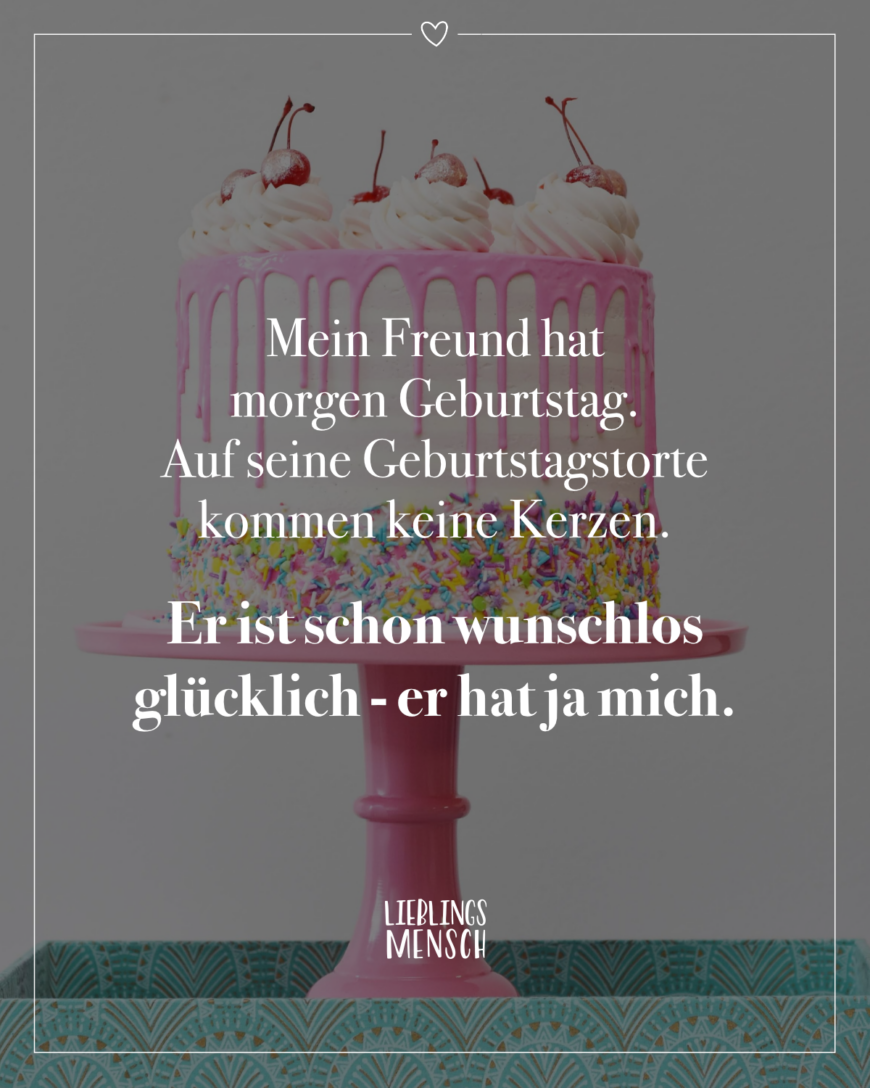 Mein Freund hat morgen Geburtstag. Auf seine Geburtstagstorte kommen keine Kerzen. Er ist schon wunschlos glücklich - er hat ja mich.