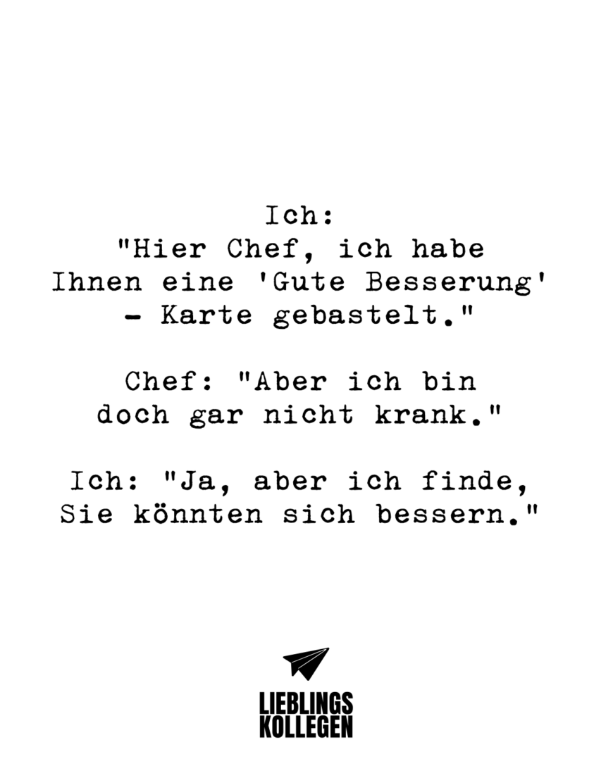 Ich: “Hier Chef, ich habe Ihnen eine ‘Gute Besserung’ - Karte gebastelt.” Chef: “Aber ich bin doch gar nicht krank.” Ich: “Ja, aber ich finde, Sie könnten sich bessern.”