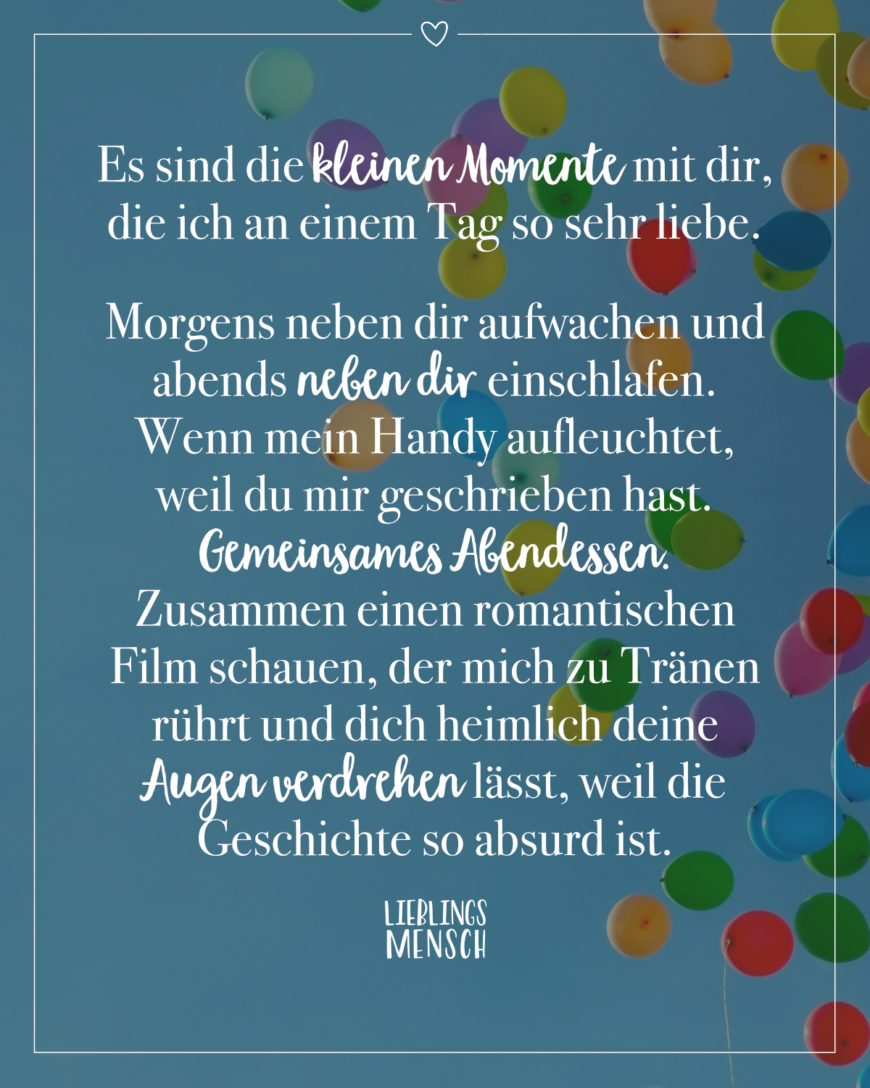 Es sind die kleinen Momente mit dir, die ich an einem Tag so sehr liebe. Morgens neben dir aufwachen und abends neben dir einschlafen. Wenn mein Handy aufleuchtet, weil du mir geschrieben hast. Gemeinsames Abendessen. Zusammen einen romantischen Film schauen, der mich zu Tränen rührt und dich leise deine Augen verdrehen lässt, weil die Geschichte so absurd ist.