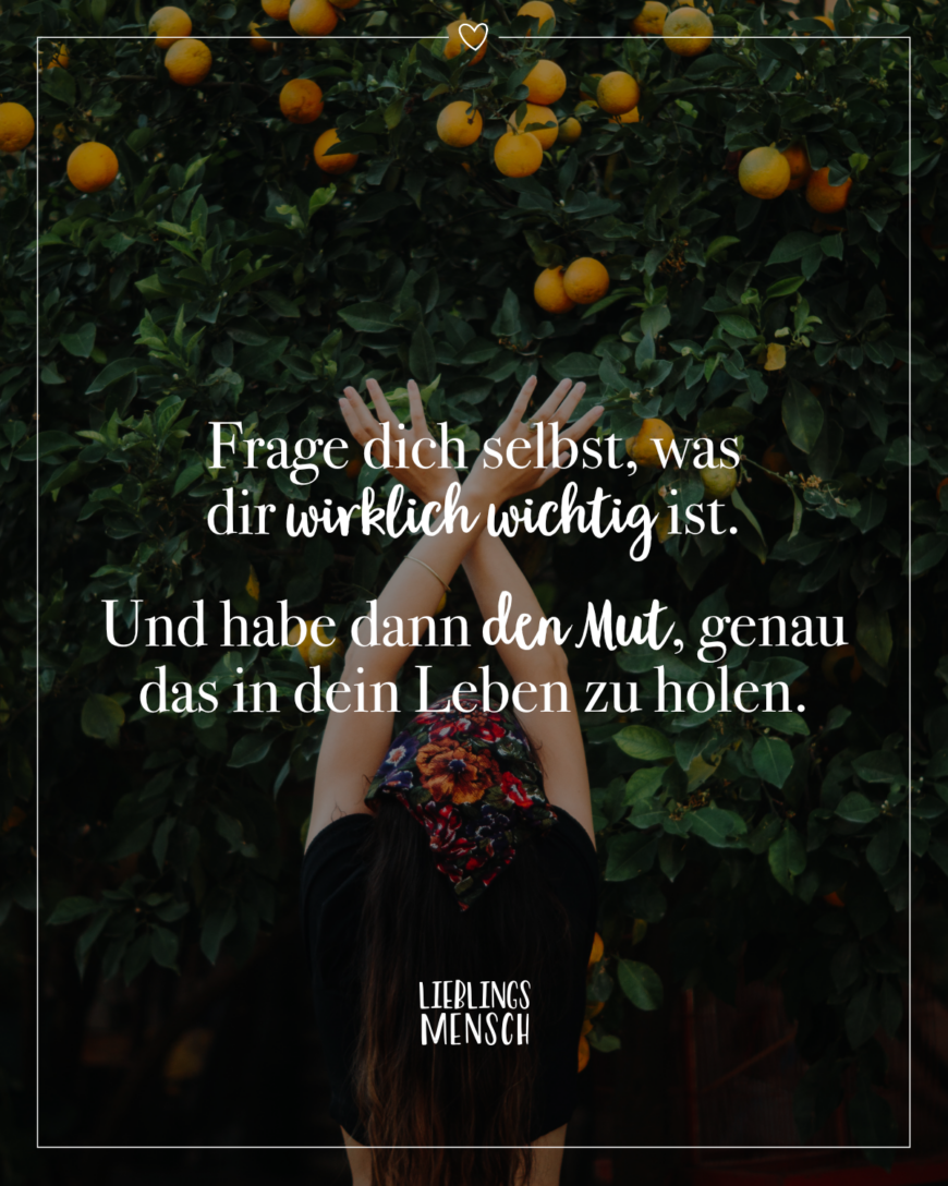 Frage dich selbst, was dir wirklich wichtig ist. Und habe dann den Mut, genau das in dein Leben zu holen.