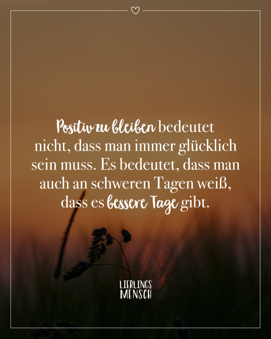 Positiv zu bleiben bedeutet nicht, dass man immer glücklich sein muss. Es bedeutet, dass man auch an schweren Tagen weiß, dass es bessere Tage gibt.