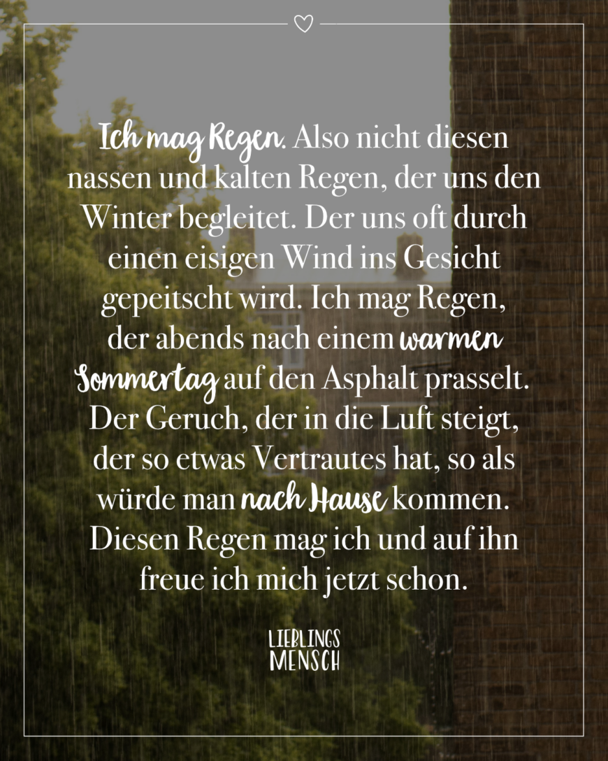 Ich mag Regen. Also nicht diesen nassen und kalten Regen, der uns den Winter begleitet. Der uns oft durch einen eisigen Wind ins Gesicht gepeitscht wird. Ich mag Regen, der abends nach einem warmen Sommertag auf den Asphalt prasselt. Der Geruch, der in die Luft steigt, der so etwas Vertrautes hat, so als würde man nach Hause kommen. Diesen Regen mag ich und auf ihn freue ich mich jetzt schon.